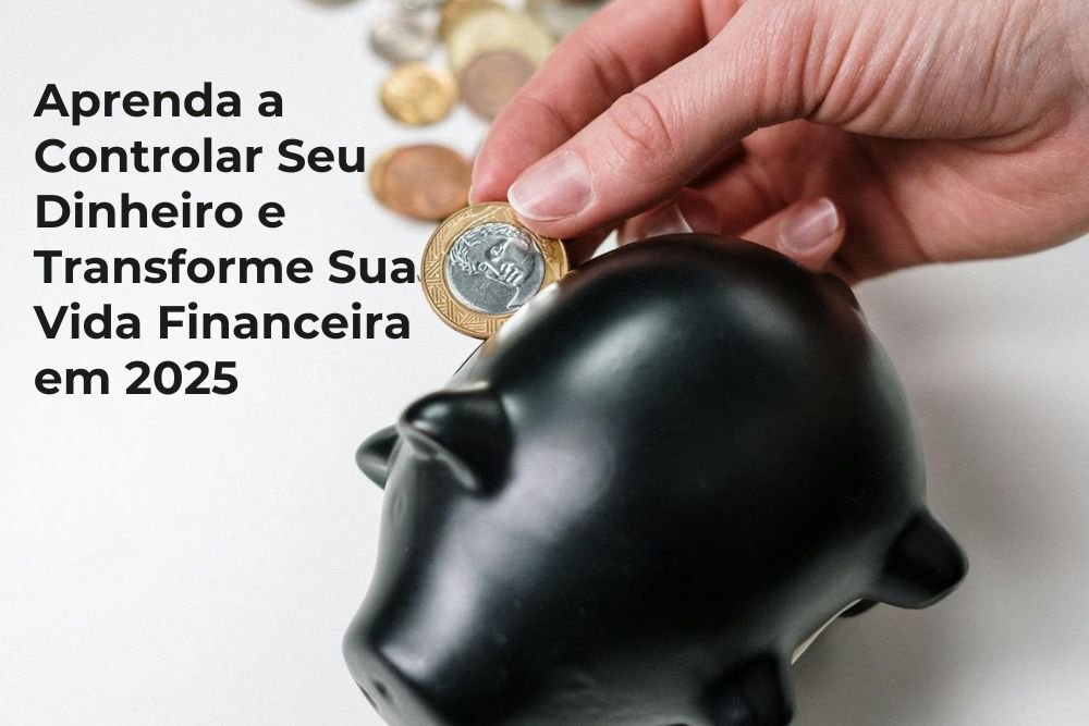 Aprenda a Controlar Seu Dinheiro e Transforme Sua Vida Financeira em 2025